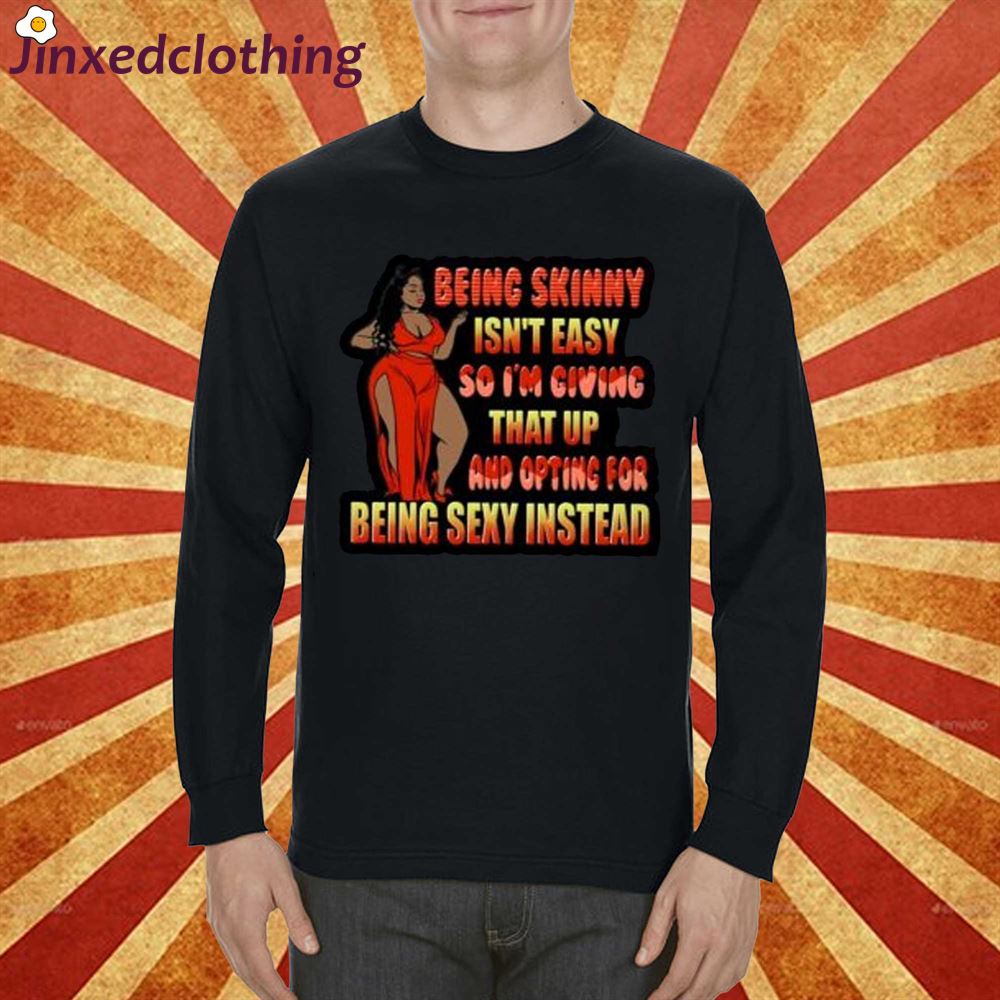 Being Skinny Isnt Easy So Im Giving That Up And Opting For Being Sexy Instead Shirt 